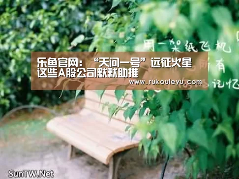 乐鱼官网:“天问一号”远征火星 这些A股公司默默助推(图1) 乐鱼电竞leyu