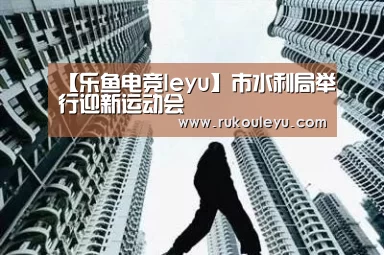【乐鱼电竞leyu】市水利局举行迎新运动会(图4) 乐鱼体育