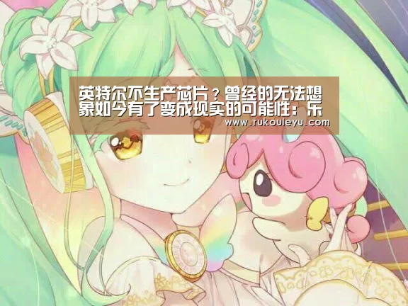 英特尔不生产芯片?曾经的无法想象如今有了变成现实的可能性:乐鱼官网(图4) 乐鱼体育