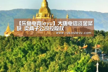 【乐鱼电竞leyu】大唐电信资金紧缺 卖两子公司控股权(图2) 乐鱼电竞leyu